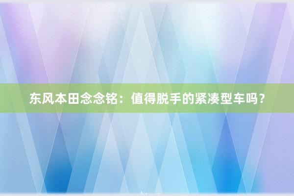 东风本田念念铭：值得脱手的紧凑型车吗？