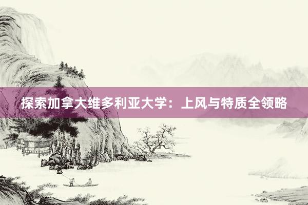 探索加拿大维多利亚大学：上风与特质全领略
