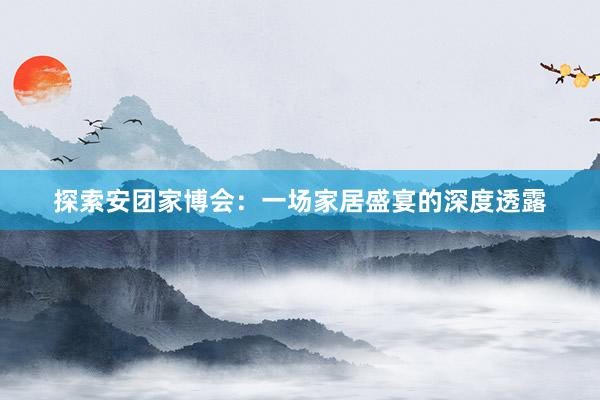 探索安团家博会：一场家居盛宴的深度透露