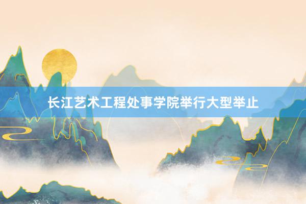 长江艺术工程处事学院举行大型举止