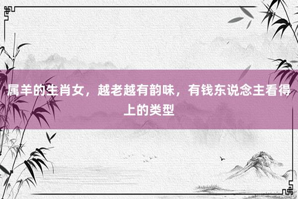 属羊的生肖女，越老越有韵味，有钱东说念主看得上的类型