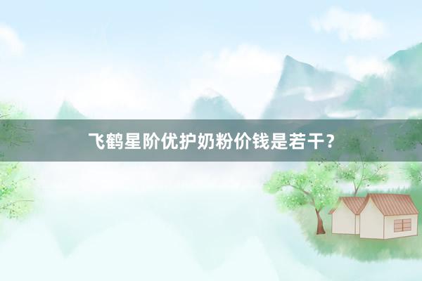 飞鹤星阶优护奶粉价钱是若干？
