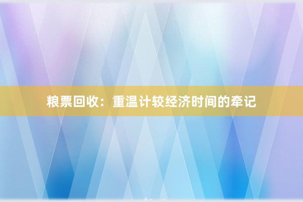 粮票回收：重温计较经济时间的牵记