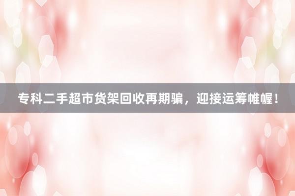 专科二手超市货架回收再期骗，迎接运筹帷幄！