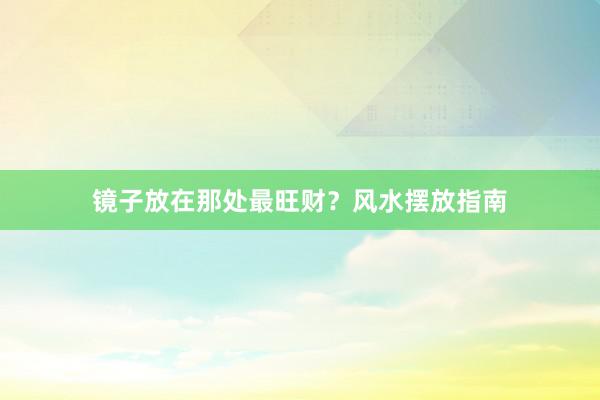 镜子放在那处最旺财？风水摆放指南