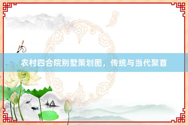 农村四合院别墅策划图，传统与当代聚首