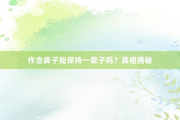 作念鼻子能保持一辈子吗？真相揭秘
