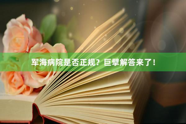 军海病院是否正规？巨擘解答来了！